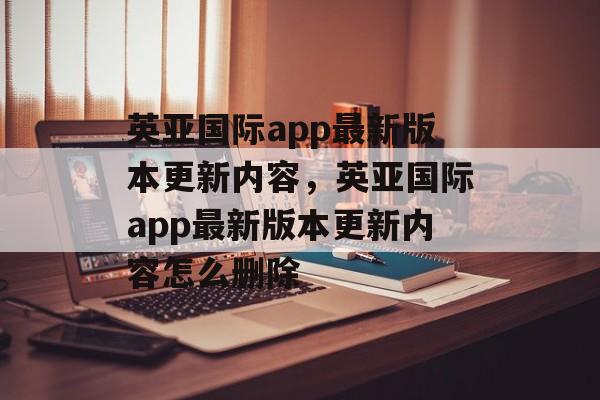 英亚国际app最新版本更新内容，英亚国际app最新版本更新内容怎么删除